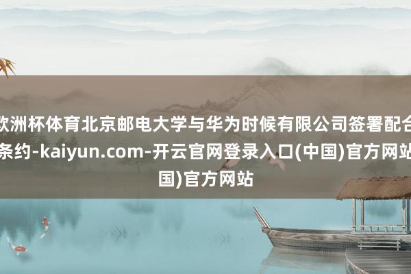 欧洲杯体育北京邮电大学与华为时候有限公司签署配合条约-kaiyun.com-开云官网登录入口(中国)官方网站