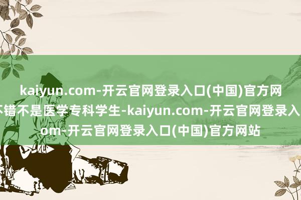 kaiyun.com-开云官网登录入口(中国)官方网站等于本科四年不错不是医学专科学生-kaiyun.com-开云官网登录入口(中国)官方网站