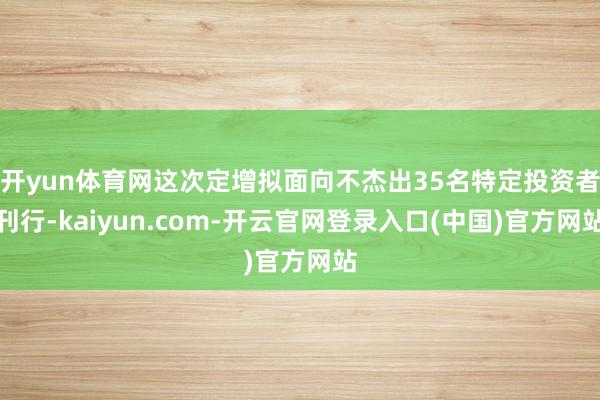 开yun体育网这次定增拟面向不杰出35名特定投资者刊行-kaiyun.com-开云官网登录入口(中国)官方网站