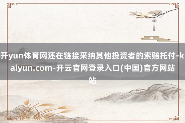 开yun体育网还在链接采纳其他投资者的索赔托付-kaiyun.com-开云官网登录入口(中国)官方网站