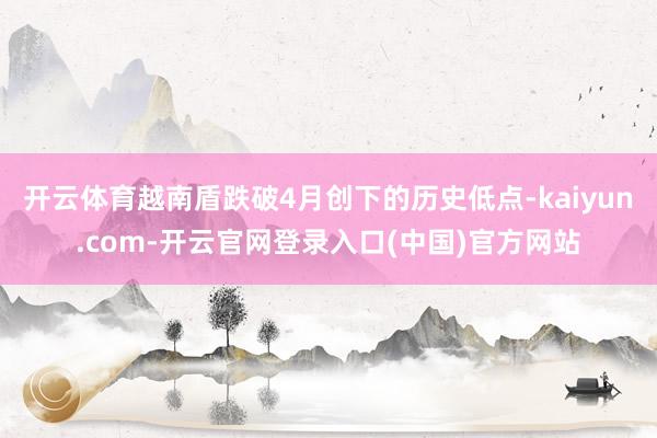 开云体育越南盾跌破4月创下的历史低点-kaiyun.com-开云官网登录入口(中国)官方网站