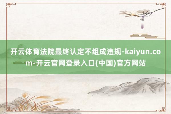 开云体育法院最终认定不组成违规-kaiyun.com-开云官网登录入口(中国)官方网站