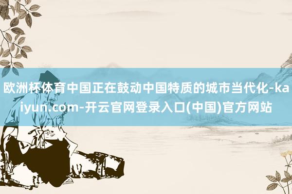 欧洲杯体育　　中国正在鼓动中国特质的城市当代化-kaiyun.com-开云官网登录入口(中国)官方网站