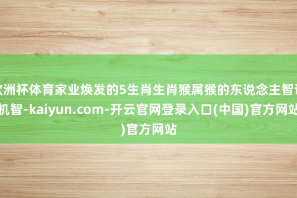 欧洲杯体育家业焕发的5生肖生肖猴属猴的东说念主智谋机智-kaiyun.com-开云官网登录入口(中国)官方网站