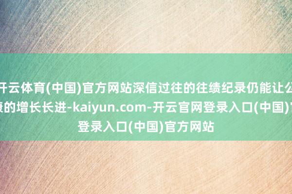 开云体育(中国)官方网站深信过往的往绩纪录仍能让公司有健康的增长长进-kaiyun.com-开云官网登录入口(中国)官方网站