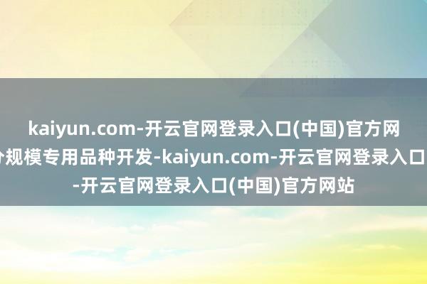 kaiyun.com-开云官网登录入口(中国)官方网站同期聚焦细分规模专用品种开发-kaiyun.com-开云官网登录入口(中国)官方网站
