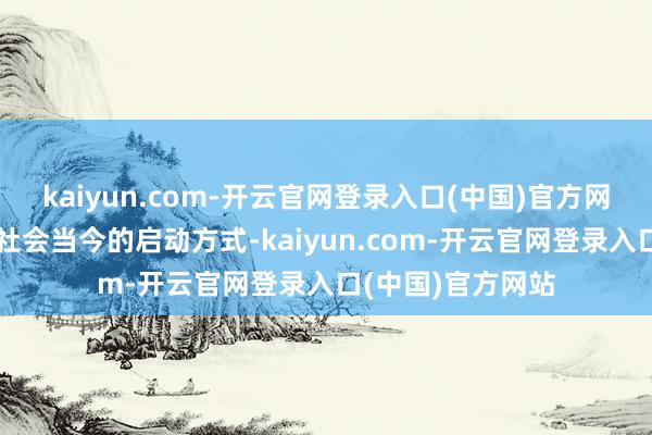 kaiyun.com-开云官网登录入口(中国)官方网站按照东谈主类社会当今的启动方式-kaiyun.com-开云官网登录入口(中国)官方网站
