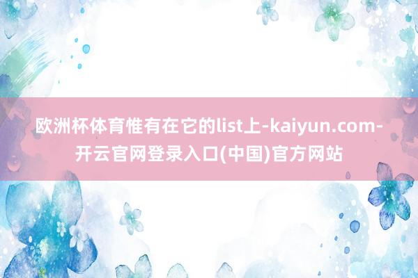 欧洲杯体育惟有在它的list上-kaiyun.com-开云官网登录入口(中国)官方网站