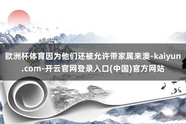 欧洲杯体育因为他们还被允许带家属来澳-kaiyun.com-开云官网登录入口(中国)官方网站