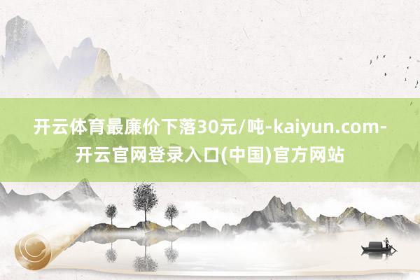 开云体育最廉价下落30元/吨-kaiyun.com-开云官网登录入口(中国)官方网站