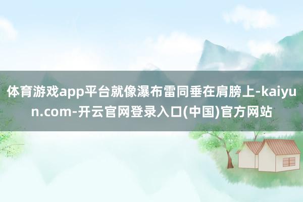 体育游戏app平台就像瀑布雷同垂在肩膀上-kaiyun.com-开云官网登录入口(中国)官方网站