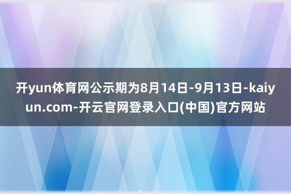 开yun体育网公示期为8月14日-9月13日-kaiyun.com-开云官网登录入口(中国)官方网站