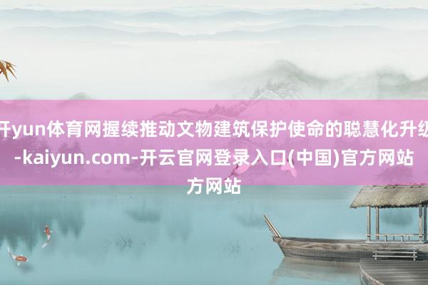 开yun体育网握续推动文物建筑保护使命的聪慧化升级-kaiyun.com-开云官网登录入口(中国)官方网站