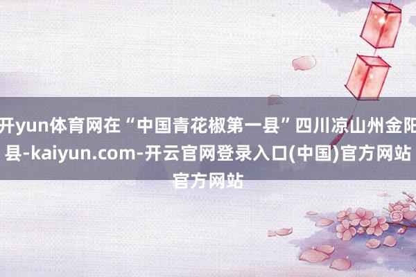 开yun体育网在“中国青花椒第一县”四川凉山州金阳县-kaiyun.com-开云官网登录入口(中国)官方网站