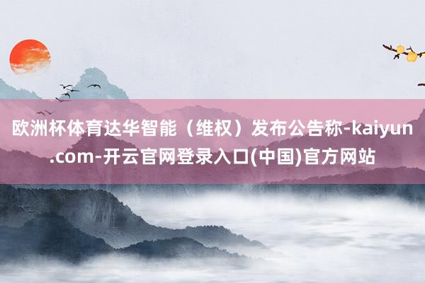 欧洲杯体育达华智能（维权）发布公告称-kaiyun.com-开云官网登录入口(中国)官方网站