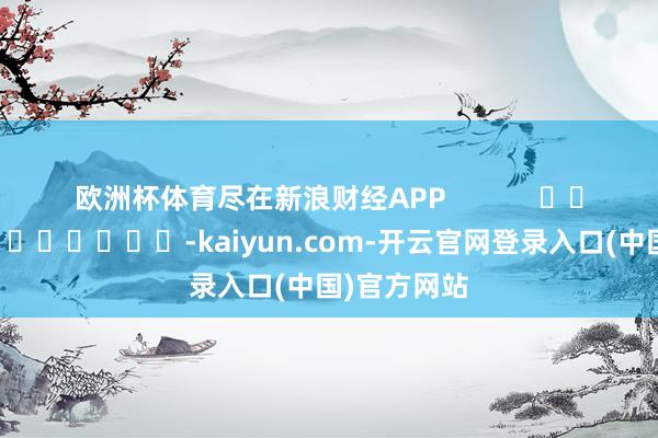 欧洲杯体育尽在新浪财经APP            													-kaiyun.com-开云官网登录入口(中国)官方网站