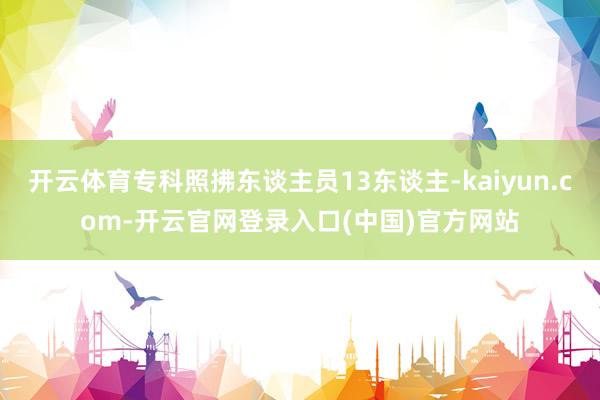 开云体育专科照拂东谈主员13东谈主-kaiyun.com-开云官网登录入口(中国)官方网站
