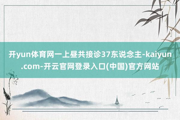 开yun体育网一上昼共接诊37东说念主-kaiyun.com-开云官网登录入口(中国)官方网站