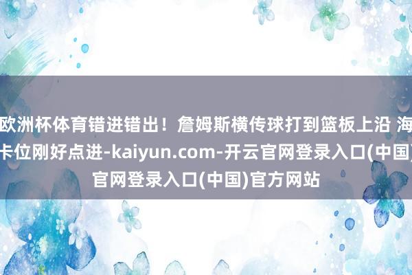 欧洲杯体育错进错出！詹姆斯横传球打到篮板上沿 海斯在篮下卡位刚好点进-kaiyun.com-开云官网登录入口(中国)官方网站