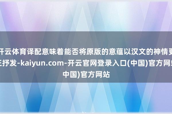 开云体育译配意味着能否将原版的意蕴以汉文的神情更正抒发-kaiyun.com-开云官网登录入口(中国)官方网站