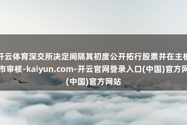 开云体育深交所决定间隔其初度公开拓行股票并在主板上市审核-kaiyun.com-开云官网登录入口(中国)官方网站