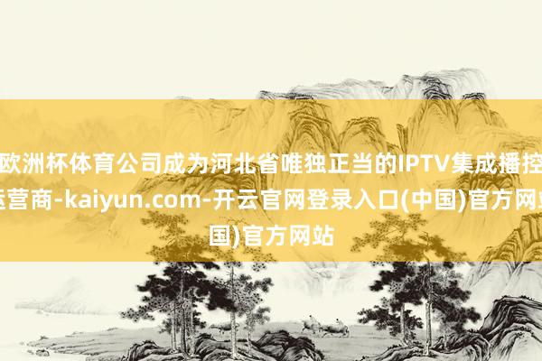 欧洲杯体育公司成为河北省唯独正当的IPTV集成播控运营商-kaiyun.com-开云官网登录入口(中国)官方网站