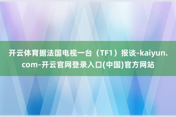 开云体育据法国电视一台（TF1）报谈-kaiyun.com-开云官网登录入口(中国)官方网站