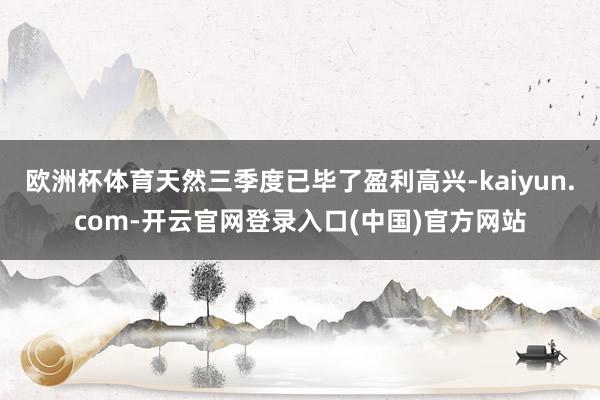欧洲杯体育天然三季度已毕了盈利高兴-kaiyun.com-开云官网登录入口(中国)官方网站
