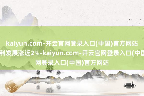 kaiyun.com-开云官网登录入口(中国)官方网站万科A、保利发展涨近2%-kaiyun.com-开云官网登录入口(中国)官方网站