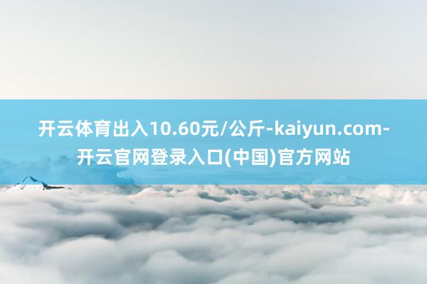 开云体育出入10.60元/公斤-kaiyun.com-开云官网登录入口(中国)官方网站
