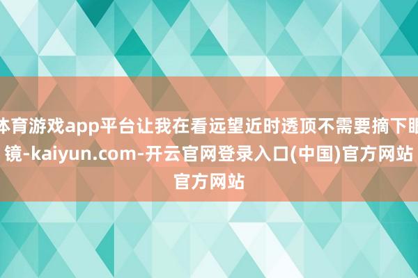 体育游戏app平台让我在看远望近时透顶不需要摘下眼镜-kaiyun.com-开云官网登录入口(中国)官方网站