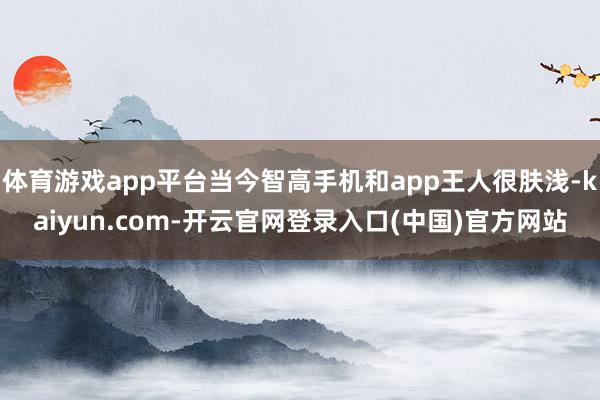体育游戏app平台当今智高手机和app王人很肤浅-kaiyun.com-开云官网登录入口(中国)官方网站