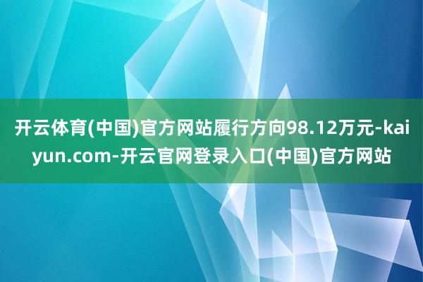 开云体育(中国)官方网站履行方向98.12万元-kaiyun.com-开云官网登录入口(中国)官方网站