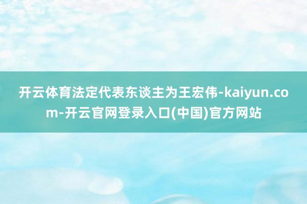 开云体育法定代表东谈主为王宏伟-kaiyun.com-开云官网登录入口(中国)官方网站