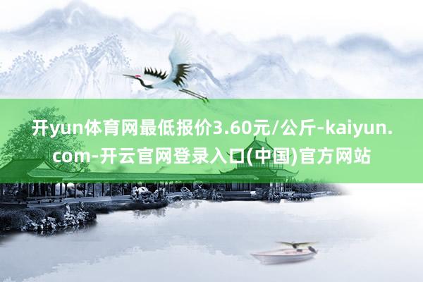 开yun体育网最低报价3.60元/公斤-kaiyun.com-开云官网登录入口(中国)官方网站