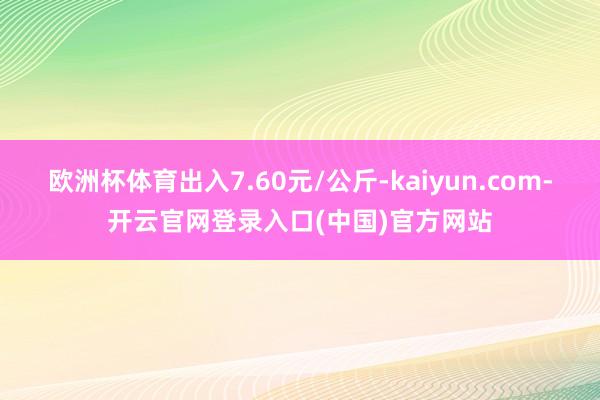 欧洲杯体育出入7.60元/公斤-kaiyun.com-开云官网登录入口(中国)官方网站