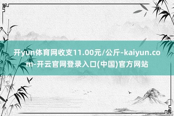 开yun体育网收支11.00元/公斤-kaiyun.com-开云官网登录入口(中国)官方网站