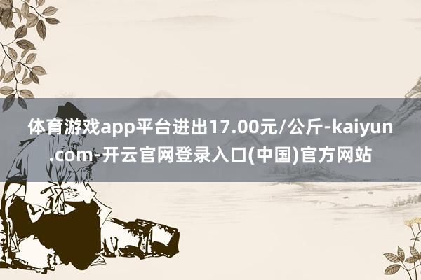 体育游戏app平台进出17.00元/公斤-kaiyun.com-开云官网登录入口(中国)官方网站