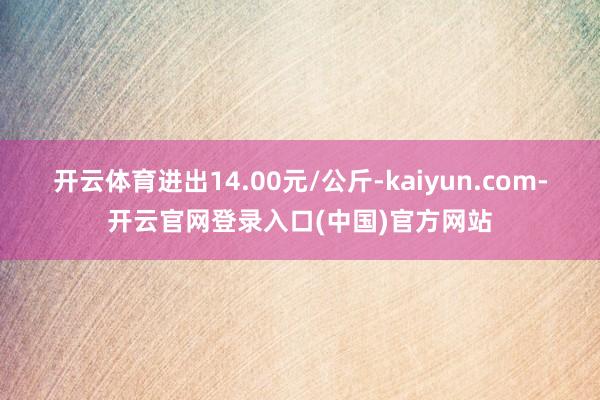 开云体育进出14.00元/公斤-kaiyun.com-开云官网登录入口(中国)官方网站