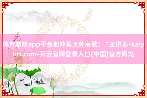体育游戏app平台他冲着天外高歌：“王供奉-kaiyun.com-开云官网登录入口(中国)官方网站