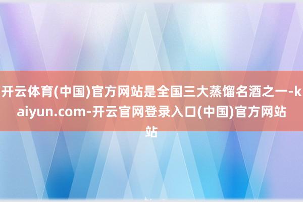 开云体育(中国)官方网站是全国三大蒸馏名酒之一-kaiyun.com-开云官网登录入口(中国)官方网站