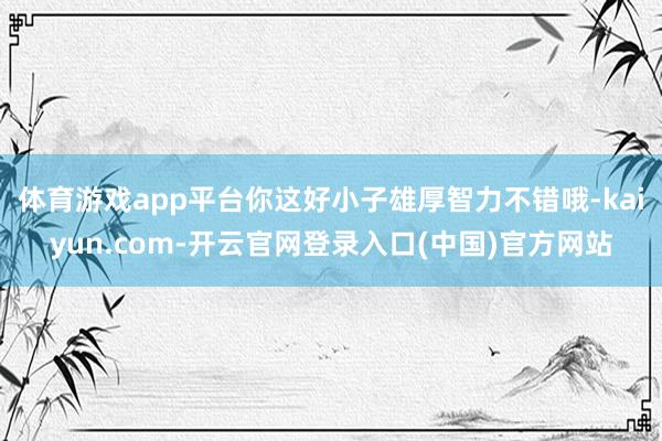 体育游戏app平台你这好小子雄厚智力不错哦-kaiyun.com-开云官网登录入口(中国)官方网站