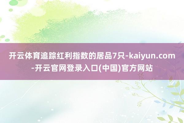 开云体育追踪红利指数的居品7只-kaiyun.com-开云官网登录入口(中国)官方网站