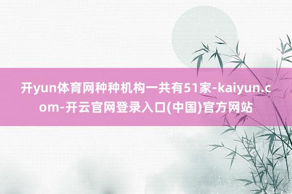 开yun体育网种种机构一共有51家-kaiyun.com-开云官网登录入口(中国)官方网站