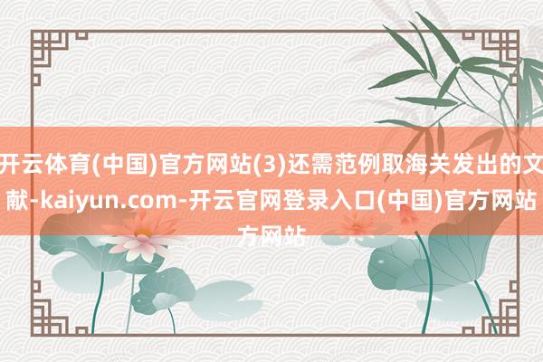 开云体育(中国)官方网站(3)还需范例取海关发出的文献-kaiyun.com-开云官网登录入口(中国)官方网站