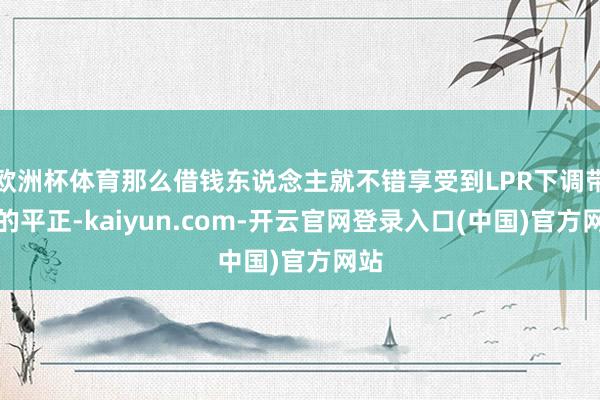 欧洲杯体育那么借钱东说念主就不错享受到LPR下调带来的平正-kaiyun.com-开云官网登录入口(中国)官方网站