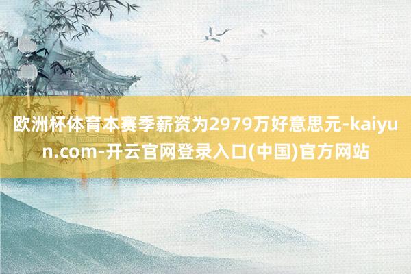 欧洲杯体育本赛季薪资为2979万好意思元-kaiyun.com-开云官网登录入口(中国)官方网站