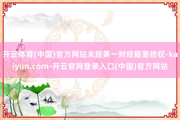 开云体育(中国)官方网站未经第一财经籍面授权-kaiyun.com-开云官网登录入口(中国)官方网站