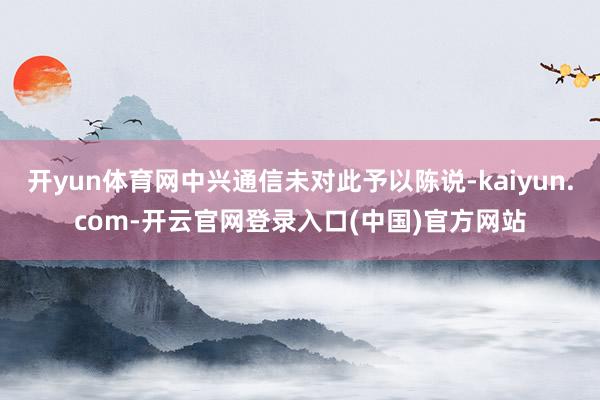开yun体育网中兴通信未对此予以陈说-kaiyun.com-开云官网登录入口(中国)官方网站