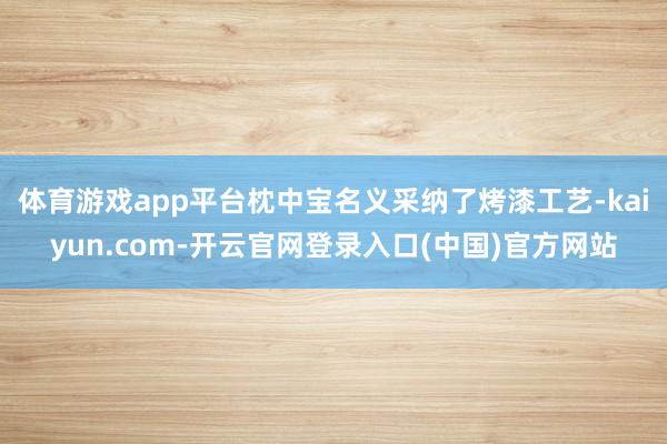 体育游戏app平台枕中宝名义采纳了烤漆工艺-kaiyun.com-开云官网登录入口(中国)官方网站